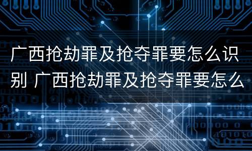广西抢劫罪及抢夺罪要怎么识别 广西抢劫罪及抢夺罪要怎么识别认定