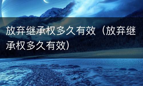 放弃继承权多久有效（放弃继承权多久有效）