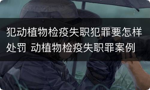 犯动植物检疫失职犯罪要怎样处罚 动植物检疫失职罪案例