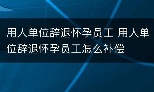 用人单位辞退怀孕员工 用人单位辞退怀孕员工怎么补偿