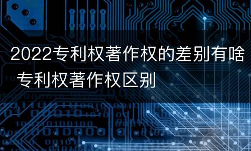 2022专利权著作权的差别有啥 专利权著作权区别