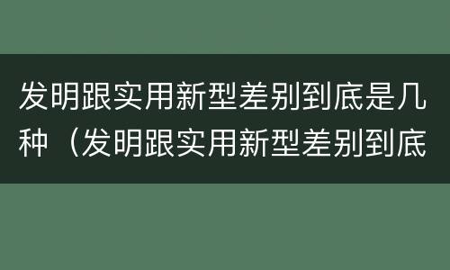 发明跟实用新型差别到底是几种（发明跟实用新型差别到底是几种）