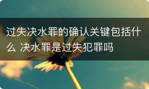 过失决水罪的确认关键包括什么 决水罪是过失犯罪吗