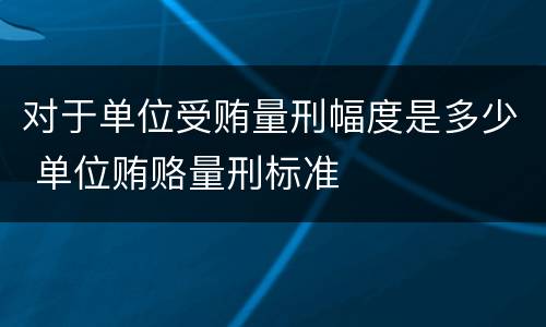 对于单位受贿量刑幅度是多少 单位贿赂量刑标准