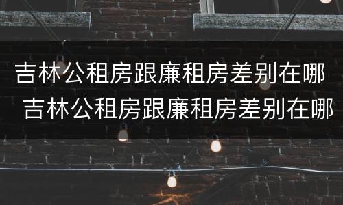 吉林公租房跟廉租房差别在哪 吉林公租房跟廉租房差别在哪里