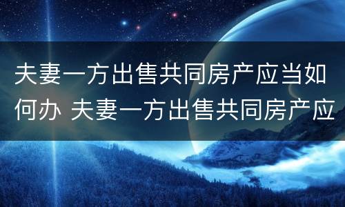 夫妻一方出售共同房产应当如何办 夫妻一方出售共同房产应当如何办房产证
