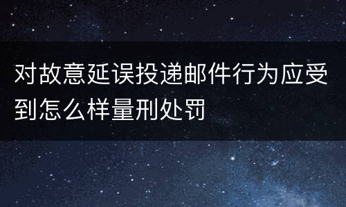 对故意延误投递邮件行为应受到怎么样量刑处罚