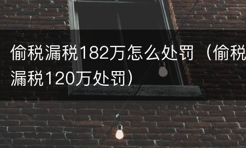 偷税漏税182万怎么处罚（偷税漏税120万处罚）