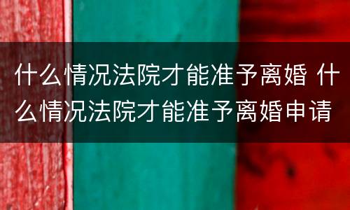 什么情况法院才能准予离婚 什么情况法院才能准予离婚申请