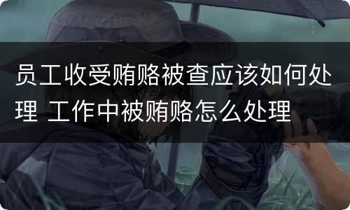 员工收受贿赂被查应该如何处理 工作中被贿赂怎么处理