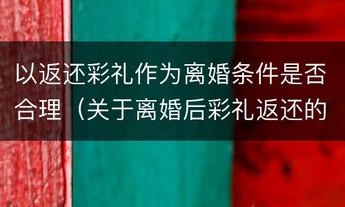 以返还彩礼作为离婚条件是否合理（关于离婚后彩礼返还的规定）