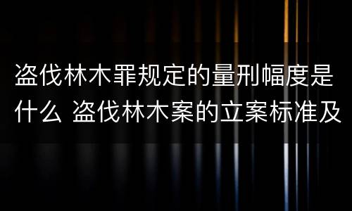 盗伐林木罪规定的量刑幅度是什么 盗伐林木案的立案标准及定罪与量刑