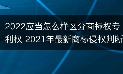 2022应当怎么样区分商标权专利权 2021年最新商标侵权判断标准