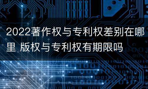 2022著作权与专利权差别在哪里 版权与专利权有期限吗