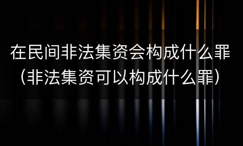 在民间非法集资会构成什么罪（非法集资可以构成什么罪）