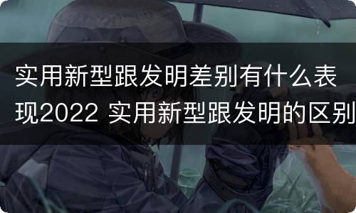 实用新型跟发明差别有什么表现2022 实用新型跟发明的区别
