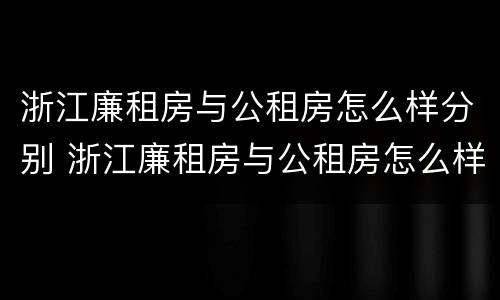 浙江廉租房与公租房怎么样分别 浙江廉租房与公租房怎么样分别的