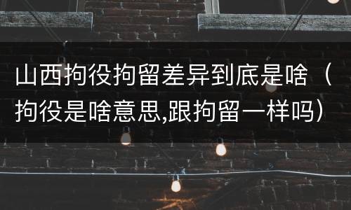 山西拘役拘留差异到底是啥（拘役是啥意思,跟拘留一样吗）