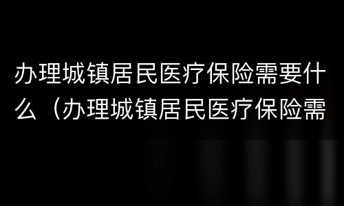 办理城镇居民医疗保险需要什么（办理城镇居民医疗保险需要什么证件）