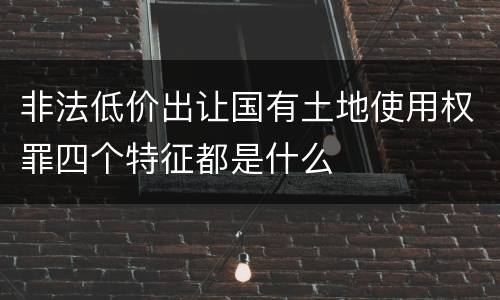 非法低价出让国有土地使用权罪四个特征都是什么