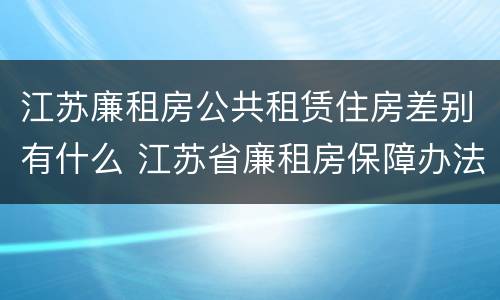 江苏廉租房公共租赁住房差别有什么 江苏省廉租房保障办法