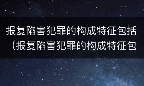 报复陷害犯罪的构成特征包括（报复陷害犯罪的构成特征包括哪些）
