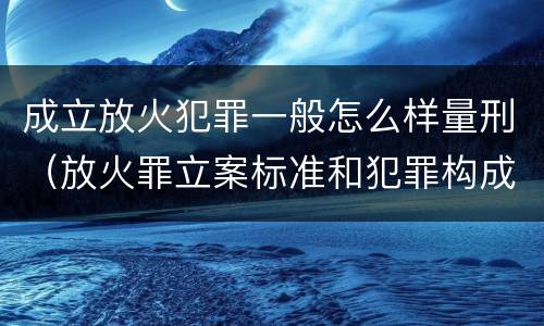 成立放火犯罪一般怎么样量刑（放火罪立案标准和犯罪构成）