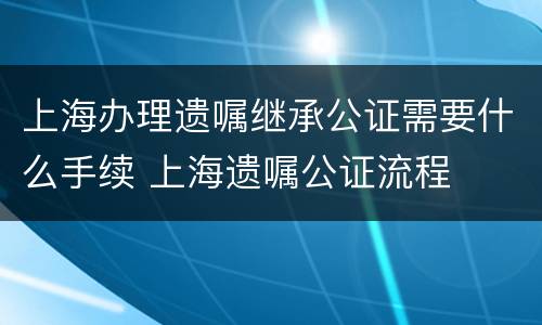 上海办理遗嘱继承公证需要什么手续 上海遗嘱公证流程