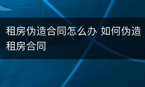 租房伪造合同怎么办 如何伪造租房合同