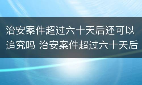 治安案件超过六十天后还可以追究吗 治安案件超过六十天后还可以追究吗法律