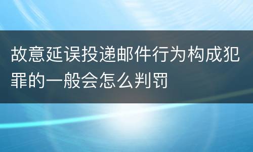 故意延误投递邮件行为构成犯罪的一般会怎么判罚