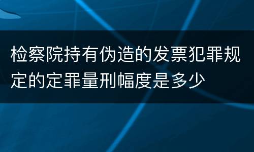 检察院持有伪造的发票犯罪规定的定罪量刑幅度是多少