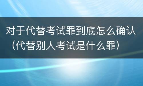 对于代替考试罪到底怎么确认（代替别人考试是什么罪）