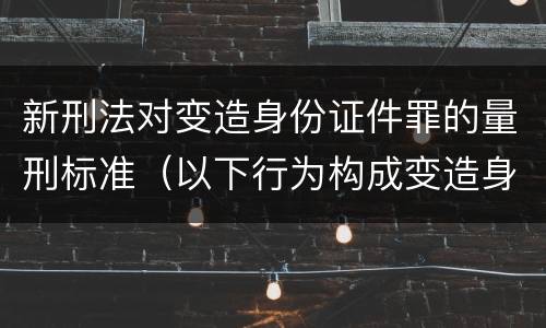 新刑法对变造身份证件罪的量刑标准（以下行为构成变造身份证件罪的是）