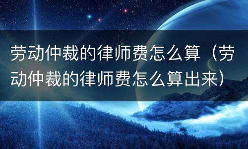 劳动仲裁的律师费怎么算（劳动仲裁的律师费怎么算出来）