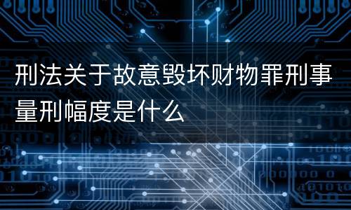 刑法关于故意毁坏财物罪刑事量刑幅度是什么