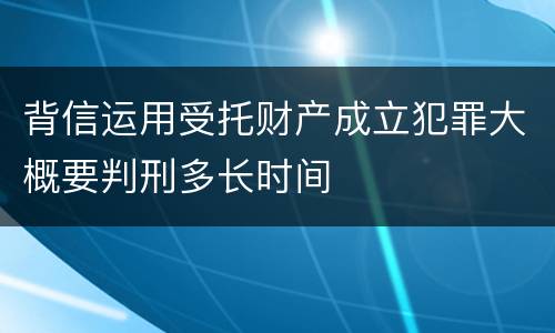 背信运用受托财产成立犯罪大概要判刑多长时间