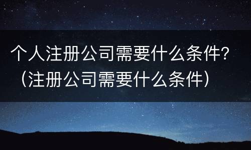 个人注册公司需要什么条件？（注册公司需要什么条件）