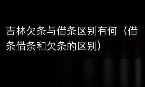 吉林欠条与借条区别有何（借条借条和欠条的区别）