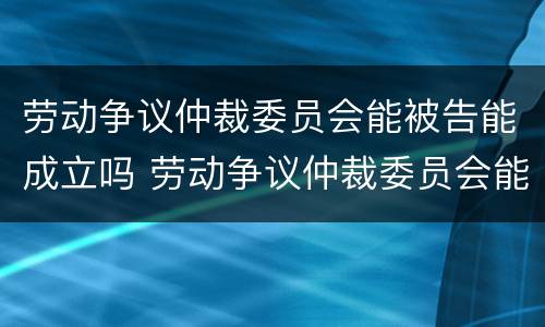 劳动争议仲裁委员会能被告能成立吗 劳动争议仲裁委员会能被告能成立吗法院