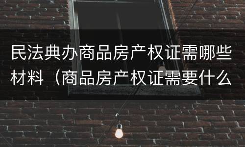 民法典办商品房产权证需哪些材料（商品房产权证需要什么手续）
