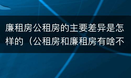 廉租房公租房的主要差异是怎样的（公租房和廉租房有啥不同）