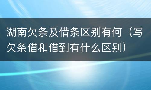 湖南欠条及借条区别有何（写欠条借和借到有什么区别）