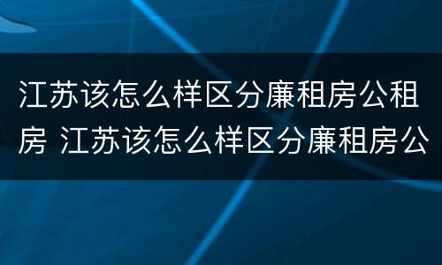 江苏该怎么样区分廉租房公租房 江苏该怎么样区分廉租房公租房和住宅
