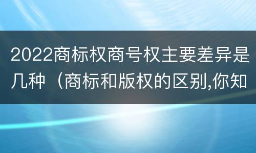 2022商标权商号权主要差异是几种（商标和版权的区别,你知道多少?）