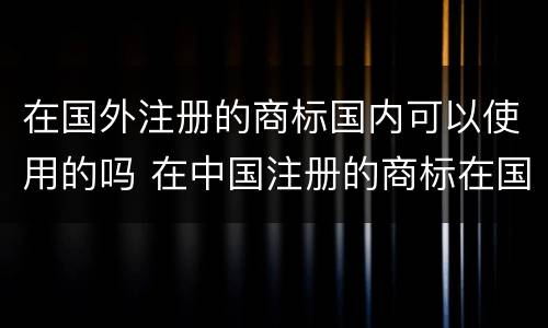 在国外注册的商标国内可以使用的吗 在中国注册的商标在国外能用吗