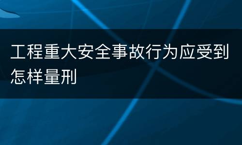 工程重大安全事故行为应受到怎样量刑