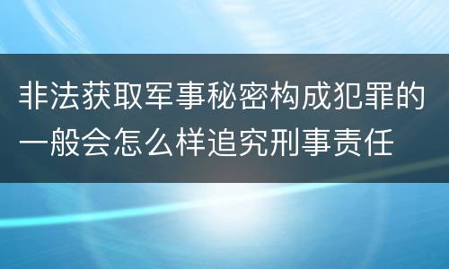 非法获取军事秘密构成犯罪的一般会怎么样追究刑事责任