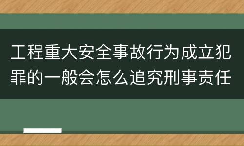 工程重大安全事故行为成立犯罪的一般会怎么追究刑事责任