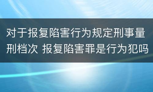 对于报复陷害行为规定刑事量刑档次 报复陷害罪是行为犯吗